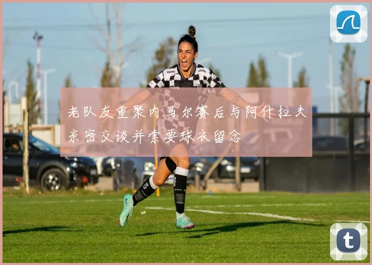 老队友重聚内马尔赛后与阿什拉夫亲密交谈并索要球衣留念